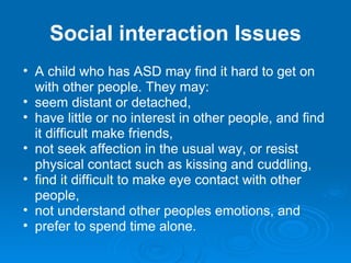 Social interaction   Issues A child who has ASD may find it hard to get on with other people. They may: seem distant or detached,  have little or no interest in other people, and find it difficult make friends,  not seek affection in the usual way, or resist physical contact such as kissing and cuddling,  find it difficult to make eye contact with other people,  not understand other peoples emotions, and  prefer to spend time alone. 