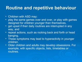Routine and repetitive behaviour Children with ASD may: play the same games over and over, or play with games designed for children younger than themselves,  get upset if their daily routines are interrupted in any way, and  repeat actions, such as rocking back and forth or head banging. These symptoms may lead to hyperactivity in younger children. Older children and adults may develop obsessions. For example, with specific objects, lists, timetables or routines. 