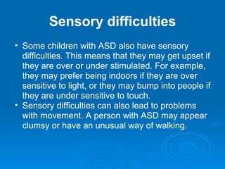Sensory difficulties Some children with ASD also have sensory difficulties. This means that they may get upset if they are over or under stimulated. For example, they may prefer being indoors if they are over sensitive to light, or they may bump into people if they are under sensitive to touch. Sensory difficulties can also lead to problems with movement. A person with ASD may appear clumsy or have an unusual way of walking. 