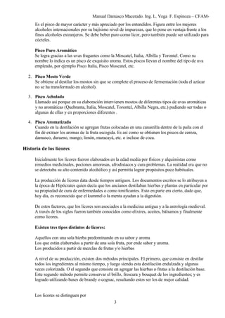 Manual Damasco Macerado. Ing. L. Vega F. Espinoza – CFAM-
Es el pisco de mayor carácter y más apreciado por los entendidos. Figura entre los mejores
alcoholes internacionales por su bajísimo nivel de impurezas, que lo pone en ventaja frente a los
finos alcoholes extranjeros. Se debe beber puro como licor, pero también puede ser utilizado para
cócteles.
Pisco Puro Aromático
Se logra gracias a las uvas fragantes como la Moscatel, Italia, Albilla y Torontel. Como su
nombre lo indica es un pisco de exquisito aroma. Estos piscos llevan el nombre del tipo de uva
empleado, por ejemplo Pisco Italia, Pisco Moscatel, etc.
2. Pisco Mosto Verde
Se obtiene al destilar los mostos sin que se complete el proceso de fermentación (toda el azúcar
no se ha transformado en alcohol).
3. Pisco Acholado
Llamado así porque en su elaboración intervienen mostos de diferentes tipos de uvas aromáticas
y no aromáticas (Quebranta, Italia, Moscatel, Torontel, Albilla Negra, etc.) pudiendo ser todas o
algunas de ellas y en proporciones diferentes .
4. Pisco Aromatizado
Cuando en la destilación se agregan frutas colocadas en una canastilla dentro de la paila con el
fin de extraer los aromas de la fruta escogida. Es así como se obtienen los piscos de cereza,
damasco, durazno, mango, limón, maracayá, etc. o incluso de coca.
Historia de los licores
Inicialmente los licores fueron elaborados en la edad media por físicos y alquimistas como
remedios medicinales, pociones amorosas, afrodisíacos y cura problemas. La realidad era que no
se detectaba su alto contenido alcohólico y así permitía lograr propósitos poco habituales.
La producción de licores data desde tiempos antiguos. Los documentos escritos se lo atribuyen a
la época de Hipócrates quien decía que los ancianos destilaban hierbas y plantas en particular por
su propiedad de cura de enfermedades o como tonificantes. Esto en parte era cierto, dado que,
hoy día, es reconocido que el kummel o la menta ayudan a la digestión.
De estos factores, que los licores son asociados a la medicina antigua y a la astrología medieval.
A través de los siglos fueron también conocidos como elixires, aceites, bálsamos y finalmente
como licores.
Existen tres tipos distintos de licores:
Aquellos con una sola hierba predominando en su sabor y aroma
Los que están elaborados a partir de una sola fruta, por ende sabor y aroma.
Los producidos a partir de mezclas de frutas y/o hierbas
A nivel de su producción, existen dos métodos principales. El primero, que consiste en destilar
todos los ingredientes al mismo tiempo, y luego siendo esta destilación endulzada y algunas
veces colorizada. O el segundo que consiste en agregar las hierbas o frutas a la destilación base.
Este segundo método permite conservar el brillo, frescura y bouquet de los ingredientes; y es
logrado utilizando bases de brandy o cognac, resultando estos ser los de mejor calidad.
Los licores se distinguen por
3
 