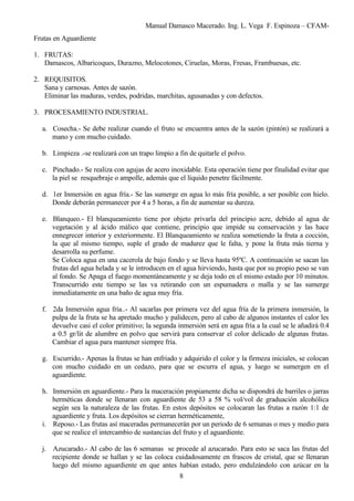 Manual Damasco Macerado. Ing. L. Vega F. Espinoza – CFAM-
Frutas en Aguardiente
1. FRUTAS:
Damascos, Albaricoques, Durazno, Melocotones, Ciruelas, Moras, Fresas, Frambuesas, etc.
2. REQUISITOS.
Sana y carnosas. Antes de sazón.
Eliminar las maduras, verdes, podridas, marchitas, agusanadas y con defectos.
3. PROCESAMIENTO INDUSTRIAL.
a. Cosecha.- Se debe realizar cuando el fruto se encuentra antes de la sazón (pintón) se realizará a
mano y con mucho cuidado.
b. Limpieza .-se realizará con un trapo limpio a fin de quitarle el polvo.
c. Pinchado.- Se realiza con agujas de acero inoxidable. Esta operación tiene por finalidad evitar que
la piel se resquebraje o ampolle, además que el líquido penetre fácilmente.
d. 1er Inmersión en agua fría.- Se las sumerge en agua lo más fría posible, a ser posible con hielo.
Donde deberán permanecer por 4 a 5 horas, a fin de aumentar su dureza.
e. Blanqueo.- El blanqueamiento tiene por objeto privarla del principio acre, debido al agua de
vegetación y al ácido málico que contiene, principio que impide su conservación y las hace
ennegrecer interior y exteriormente. El Blanqueamiento se realiza sometiendo la fruta a cocción,
la que al mismo tiempo, suple el grado de madurez que le falta, y pone la fruta más tierna y
desarrolla su perfume.
Se Coloca agua en una cacerola de bajo fondo y se lleva hasta 95ºC. A continuación se sacan las
frutas del agua helada y se le introducen en el agua hirviendo, hasta que por su propio peso se van
al fondo. Se Apaga el fuego momentáneamente y se deja todo en el mismo estado por 10 minutos.
Transcurrido este tiempo se las va retirando con un espumadera o malla y se las sumerge
inmediatamente en una baño de agua muy fría.
f. 2da Inmersión agua fría..- Al sacarlas por primera vez del agua fría de la primera inmersión, la
pulpa de la fruta se ha apretado mucho y palidecen, pero al cabo de algunos instantes el calor les
devuelve casi el color primitivo; la segunda inmersión será en agua fría a la cual se le añadirá 0.4
a 0.5 gr/lit de alumbre en polvo que servirá para conservar el color delicado de algunas frutas.
Cambiar el agua para mantener siempre fría.
g. Escurrido.- Apenas la frutas se han enfriado y adquirido el color y la firmeza iniciales, se colocan
con mucho cuidado en un cedazo, para que se escurra el agua, y luego se sumergen en el
aguardiente.
h. Inmersión en aguardiente.- Para la maceración propiamente dicha se dispondrá de barriles o jarras
herméticas donde se llenaran con aguardiente de 53 a 58 % vol/vol de graduación alcohólica
según sea la naturaleza de las frutas. En estos depósitos se colocaran las frutas a razón 1:1 de
aguardiente y fruta. Los depósitos se cierran herméticamente,
i. Reposo.- Las frutas así maceradas permanecerán por un periodo de 6 semanas o mes y medio para
que se realice el intercambio de sustancias del fruto y el aguardiente.
j. Azucarado.- Al cabo de las 6 semanas se procede al azucarado. Para esto se saca las frutas del
recipiente donde se hallan y se las coloca cuidadosamente en frascos de cristal, que se llenaran
luego del mismo aguardiente en que antes habían estado, pero endulzándolo con azúcar en la
8
 
