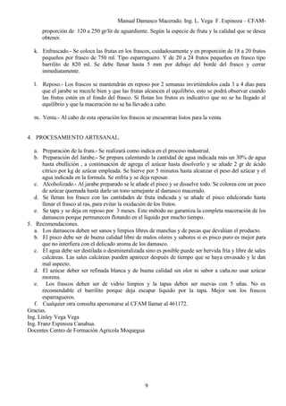 Manual Damasco Macerado. Ing. L. Vega F. Espinoza – CFAM-
proporción de 120 a 250 gr/lit de aguardiente. Según la especie de fruta y la calidad que se desea
obtener.
k. Enfrascado.- Se coloca las frutas en los frascos, cuidadosamente y en proporción de 18 a 20 frutos
pequeños por frasco de 750 ml. Tipo esparraguero. Y de 20 a 24 frutos pequeños en frasco tipo
barrilito de 820 ml. Se debe llenar hasta 5 mm por debajo del borde del frasco y cerrar
inmediatamente.
l. Reposo.- Los frascos se mantendrán en reposo por 2 semanas invirtiéndolos cada 3 a 4 días para
que el jarabe se mezcle bien y que las frutas alcancen el equilibrio, esto se podrá observar cuando
las frutos estén en el fondo del frasco. Si flotan los frutos es indicativo que no se ha llegado al
equilibrio y que la maceración no se ha llevado a cabo.
m. Venta.- Al cabo de esta operación los frascos se encuentran listos para la venta.
4. PROCESAMIENTO ARTESANAL.
a. Preparación de la fruta.- Se realizará como indica en el proceso industrial.
b. Preparación del Jarabe.- Se prepara calentando la cantidad de agua indicada más un 30% de agua
hasta ebullición , a continuación de agrega el azúcar hasta disolverlo y se añade 2 gr de ácido
cítrico por kg de azúcar empleada. Se hierve por 5 minutos hasta alcanzar el peso del azúcar y el
agua indicada en la formula. Se enfría y se deja reposar.
c. Alcoholizado.- Al jarabe preparado se le añade el pisco y se disuelve todo. Se colorea con un poco
de azúcar quemada hasta darle un tono semejante al damasco macerado.
d. Se llenan los frasco con las cantidades de fruta indicada y se añade el pisco edulcorado hasta
llenar el frasco al ras, para evitar la oxidación de los frutos.
e. Se tapa y se deja en reposo por 3 meses. Este método no garantiza la completa maceración de los
damascos porque permanecen flotando en el líquido por mucho tiempo.
5. Recomendaciones.
a. Los damascos deben ser sanos y limpios libres de manchas y de pecas que devalúan el producto.
b. El pisco debe ser de buena calidad libre de malos olores y sabores si es pisco puro es mejor para
que no interfiera con el delicado aroma de los damasco.
c. El agua debe ser destilada o desmineralizada sino es posible puede ser hervida fría y libre de sales
calcáreas. Las sales calcáreas pueden aparecer después de tiempo que se haya envasado y le dan
mal aspecto.
d. El azúcar deber ser refinada blanca y de buena calidad sin olor ni sabor a caña.no usar azúcar
morena.
e. Los frascos deben ser de vidrio limpios y la tapas deben ser nuevas con 5 uñas. No es
recomendable el barrilito porque deja escapar liquido por la tapa. Mejor son los frascos
esparragueros.
f. Cualquier otra consulta apersonarse al CFAM llamar al 461172.
Gracias.
Ing. Linley Vega Vega
Ing. Franz Espinoza Canahua.
Docentes Centro de Formación Agricola Moquegua
9
 