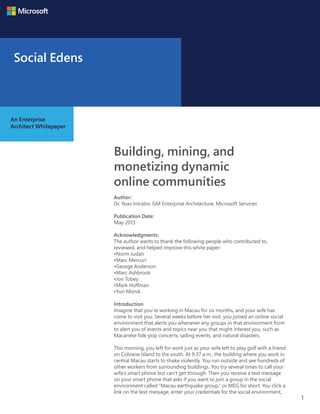 1
Building, mining, and
monetizing dynamic
online communities
Author:
Dr. Yoav Intrator, GM Enterprise Architecture, Microsoft Services
Publication Date:
May 2013
Acknowledgments:
The author wants to thank the following people who contributed to,
reviewed, and helped improve this white paper:
•Norm Judah
•Marc Mercuri
•George Anderson
•Marc Ashbrook
•Jon Tobey
•Mark Hoffman
•Yuri Misnik
Introduction
Imagine that you’re working in Macau for six months, and your wife has
come to visit you. Several weeks before her visit, you joined an online social
environment that alerts you whenever any groups in that environment form
to alert you of events and topics near you that might interest you, such as
Macanese folk-pop concerts, sailing events, and natural disasters.
This morning, you left for work just as your wife left to play golf with a friend
on Coloane Island to the south. At 9:37 a.m., the building where you work in
central Macau starts to shake violently. You run outside and see hundreds of
other workers from surrounding buildings. You try several times to call your
wife’s smart phone but can’t get through. Then you receive a text message
on your smart phone that asks if you want to join a group in the social
environment called “Macau earthquake group,” or MEG for short. You click a
link on the text message, enter your credentials for the social environment,
An Enterprise
Architect Whitepaper
Social Edens
 