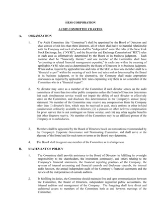 HESS CORPORATION

                             AUDIT COMMITTEE CHARTER

A.   ORGANIZATION

     1.    The Audit Committee (the “Committee”) shall be appointed by the Board of Directors and
           shall consist of not less than three directors, all of whom shall have no material relationship
           with the Company and each of whom shall be quot;independentquot; under the rules of the New York
           Stock Exchange, Inc. (“NYSE”), and the Securities and Exchange Commission (“SEC”) rules
           in each case as affirmatively determined by the Board in its business judgment. Each
           member shall be quot;financially literate,quot; and one member of the Committee shall have
           quot;accounting or related financial management expertise,” in each case within the meaning of
           applicable NYSE rules and as determined by the Board of Directors in its business judgment.
           When and as required by applicable law and rules of the SEC, at least one member shall be a
           “financial expert” within the meaning of such laws and rules and as determined by the Board
           in its business judgment, or in the alternative, the Company shall make appropriate
           disclosures as required by applicable SEC rules explaining why there is not a member of the
           Committee who is a “financial expert”.

     2.   No director may serve as a member of the Committee if such director serves on the audit
          committees of more than two other public companies unless the Board of Directors determines
          that such simultaneous service would not impair the ability of such director to effectively
          serve on the Committee, and discloses this determination in the Company's annual proxy
          statement. No member of the Committee may receive any compensation from the Company
          other than (i) director's fees, which may be received in cash, stock options or other in-kind
          consideration ordinarily available to directors; (ii) a pension or other deferred compensation
          for prior service that is not contingent on future service; and (iii) any other regular benefits
          that other directors receive. No member of the Committee may be an affiliated person of the
          Company or its subsidiaries.


     3.   Members shall be appointed by the Board of Directors based on nominations recommended by
          the Company's Corporate Governance and Nominating Committee, and shall serve at the
          pleasure of the Board and for such term or terms as the Board may determine.

     4.   The Board shall designate one member of the Committee as its chairperson.

B.   STATEMENT OF POLICY

     1.    The Committee shall provide assistance to the Board of Directors in fulfilling its oversight
           responsibility to the shareholders, the investment community, and others relating to the
           Company’s financial statements, the financial reporting practices of the Company, the
           systems of internal accounting and financial controls and disclosure controls, the internal
           audit function, the annual independent audit of the Company’s financial statements and the
           review of the independence of outside auditors.

     2.    In fulfilling its duties, the Committee should maintain free and open communication between
           the Committee, the Board of Directors, independent registered public accountants, the
           internal auditors and management of the Company. The foregoing shall have direct and
           unfettered access to members of the Committee both at and between meetings of the
           Committee.
 