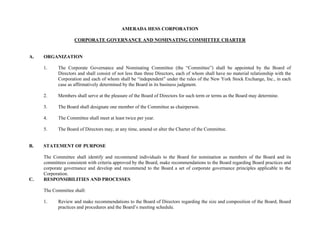 AMERADA HESS CORPORATION

                    CORPORATE GOVERNANCE AND NOMINATING COMMITTEE CHARTER


A.   ORGANIZATION

     1.     The Corporate Governance and Nominating Committee (the “Committee”) shall be appointed by the Board of
            Directors and shall consist of not less than three Directors, each of whom shall have no material relationship with the
            Corporation and each of whom shall be “independent” under the rules of the New York Stock Exchange, Inc., in each
            case as affirmatively determined by the Board in its business judgment.

     2.     Members shall serve at the pleasure of the Board of Directors for such term or terms as the Board may determine.

     3.     The Board shall designate one member of the Committee as chairperson.

     4.     The Committee shall meet at least twice per year.

     5.     The Board of Directors may, at any time, amend or alter the Charter of the Committee.


B.   STATEMENT OF PURPOSE

     The Committee shall identify and recommend individuals to the Board for nomination as members of the Board and its
     committees consistent with criteria approved by the Board, make recommendations to the Board regarding Board practices and
     corporate governance and develop and recommend to the Board a set of corporate governance principles applicable to the
     Corporation.
C.   RESPONSIBILITIES AND PROCESSES

     The Committee shall:

     1.     Review and make recommendations to the Board of Directors regarding the size and composition of the Board, Board
            practices and procedures and the Board’s meeting schedule.
 