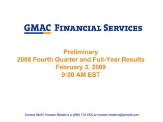 Preliminary
2008 Fourth Quarter and Full-Year Results
            February 3, 2009
              9:00 AM EST




  Contact GMAC Investor Relations at (866) 710-4623 or investor.relations@gmacfs.com
 