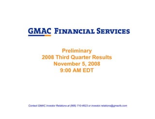 Preliminary
           2008 Third Quarter Results
               November 5, 2008
                 9:00 AM EDT




Contact GMAC Investor Relations at (866) 710-4623 or investor.relations@gmacfs.com
 