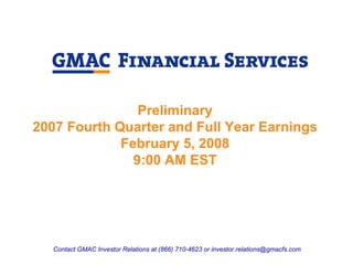 Preliminary
2007 Fourth Quarter and Full Year Earnings
             February 5, 2008
               9:00 AM EST




   Contact GMAC Investor Relations at (866) 710-4623 or investor.relations@gmacfs.com
 