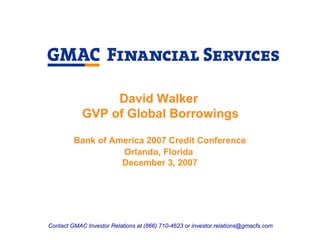 David Walker
            GVP of Global Borrowings

         Bank of America 2007 Credit Conference
                   Orlando, Florida
                   December 3, 2007




Contact GMAC Investor Relations at (866) 710-4623 or investor.relations@gmacfs.com
 