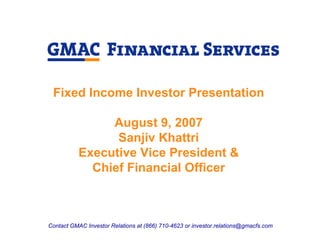 Fixed Income Investor Presentation

                August 9, 2007
                 Sanjiv Khattri
           Executive Vice President &
             Chief Financial Officer



Contact GMAC Investor Relations at (866) 710-4623 or investor.relations@gmacfs.com
 