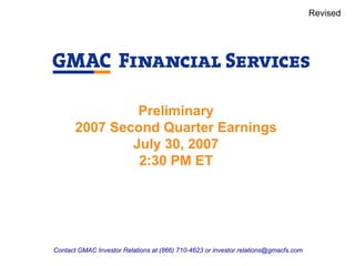 Revised




                Preliminary
       2007 Second Quarter Earnings
               July 30, 2007
                2:30 PM ET




Contact GMAC Investor Relations at (866) 710-4623 or investor.relations@gmacfs.com
 