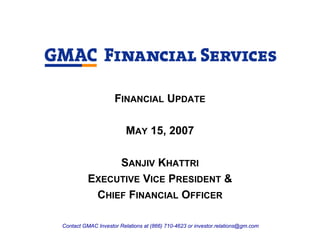 FINANCIAL UPDATE

                         MAY 15, 2007

               SANJIV KHATTRI
          EXECUTIVE VICE PRESIDENT &
           CHIEF FINANCIAL OFFICER

Contact GMAC Investor Relations at (866) 710-4623 or investor.relations@gm.com
 