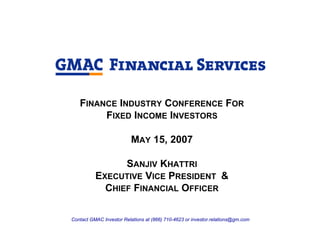 FINANCE INDUSTRY CONFERENCE FOR
        FIXED INCOME INVESTORS

                          MAY 15, 2007

                SANJIV KHATTRI
          EXECUTIVE VICE PRESIDENT &
            CHIEF FINANCIAL OFFICER

Contact GMAC Investor Relations at (866) 710-4623 or investor.relations@gm.com
 