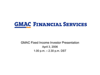 GMAC Fixed Income Investor Presentation
               April 3, 2006
        1.00 p.m. – 2.30 p.m. DST
 