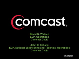 David N. Watson
                 EVP, Operations
                 Comcast Cable

                  John D. Schanz
EVP, National Engineering and Technical Operations
                  Comcast Cable
                                             UBS Presentation
                                             December 8, 2008
 