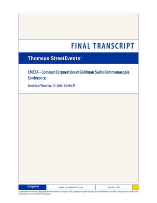 FINAL TRANSCRIPT

            CMCSA - Comcast Corporation at Goldman Sachs Communacopia
            Conference
            Event Date/Time: Sep. 17. 2008 / 9:30AM ET




                                                   www.streetevents.com                                            Contact Us
© 2008 Thomson Financial. Republished with permission. No part of this publication may be reproduced or transmitted in any form or by any means without the
prior written consent of Thomson Financial.
 