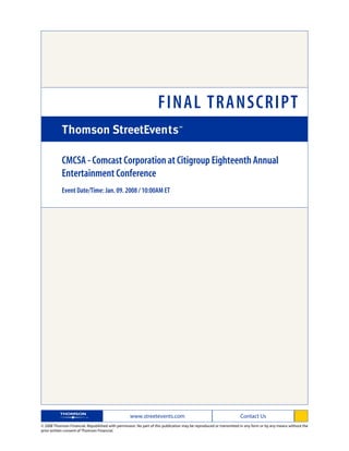 FINAL TRANSCRIPT

            CMCSA - Comcast Corporation at Citigroup Eighteenth Annual
            Entertainment Conference
            Event Date/Time: Jan. 09. 2008 / 10:00AM ET




                                                   www.streetevents.com                                            Contact Us
© 2008 Thomson Financial. Republished with permission. No part of this publication may be reproduced or transmitted in any form or by any means without the
prior written consent of Thomson Financial.
 