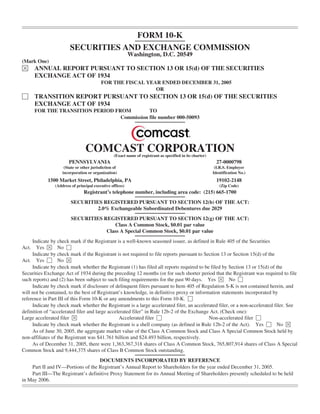 FORM 10-K
                        SECURITIES AND EXCHANGE COMMISSION
                                                           Washington, D.C. 20549
(Mark One)
È      ANNUAL REPORT PURSUANT TO SECTION 13 OR 15(d) OF THE SECURITIES
       EXCHANGE ACT OF 1934
                                          FOR THE FISCAL YEAR ENDED DECEMBER 31, 2005
                                                            OR
‘      TRANSITION REPORT PURSUANT TO SECTION 13 OR 15(d) OF THE SECURITIES
       EXCHANGE ACT OF 1934
       FOR THE TRANSITION PERIOD FROM         TO
                                   Commission file number 000-50093




                                 COMCAST CORPORATION
                                                  (Exact name of registrant as specified in its charter)
                       PENNSYLVANIA                                                                          27-0000798
                     (State or other jurisdiction of                                                        (I.R.S. Employer
                    incorporation or organization)                                                         Identification No.)
            1500 Market Street, Philadelphia, PA                                                             19102-2148
                (Address of principal executive offices)                                                      (Zip Code)
                                Registrant’s telephone number, including area code: (215) 665-1700
                         SECURITIES REGISTERED PURSUANT TO SECTION 12(b) OF THE ACT:
                                  2.0% Exchangeable Subordinated Debentures due 2029
                         SECURITIES REGISTERED PURSUANT TO SECTION 12(g) OF THE ACT:
                                        Class A Common Stock, $0.01 par value
                                     Class A Special Common Stock, $0.01 par value
     Indicate by check mark if the Registrant is a well-known seasoned issuer, as defined in Rule 405 of the Securities
       Yes È No ‘
Act.
     Indicate by check mark if the Registrant is not required to file reports pursuant to Section 13 or Section 15(d) of the
Act. Yes ‘ No È
     Indicate by check mark whether the Registrant (1) has filed all reports required to be filed by Section 13 or 15(d) of the
Securities Exchange Act of 1934 during the preceding 12 months (or for such shorter period that the Registrant was required to file
such reports) and (2) has been subject to such filing requirements for the past 90 days. Yes È No ‘
     Indicate by check mark if disclosure of delinquent filers pursuant to Item 405 of Regulation S-K is not contained herein, and
will not be contained, to the best of Registrant’s knowledge, in definitive proxy or information statements incorporated by
reference in Part III of this Form 10-K or any amendments to this Form 10-K. ‘
     Indicate by check mark whether the Registrant is a large accelerated filer, an accelerated filer, or a non-accelerated filer. See
definition of “accelerated filer and large accelerated filer” in Rule 12b-2 of the Exchange Act. (Check one):
Large accelerated filer È                       Accelerated filer ‘                         Non-accelerated filer ‘
     Indicate by check mark whether the Registrant is a shell company (as defined in Rule 12b-2 of the Act). Yes ‘ No È
     As of June 30, 2005, the aggregate market value of the Class A Common Stock and Class A Special Common Stock held by
non-affiliates of the Registrant was $41.761 billion and $24.493 billion, respectively.
     As of December 31, 2005, there were 1,363,367,318 shares of Class A Common Stock, 765,807,914 shares of Class A Special
Common Stock and 9,444,375 shares of Class B Common Stock outstanding.
                                   DOCUMENTS INCORPORATED BY REFERENCE
    Part II and IV—Portions of the Registrant’s Annual Report to Shareholders for the year ended December 31, 2005.
    Part III—The Registrant’s definitive Proxy Statement for its Annual Meeting of Shareholders presently scheduled to be held
in May 2006.
 