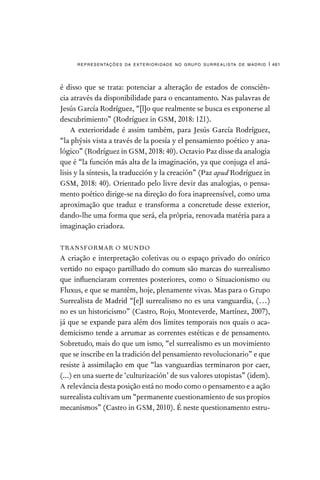 representações da exterioridade no grupo surrealista de madrid | 461
é disso que se trata: potenciar a alteração de estados de consciên-
cia através da disponibilidade para o encantamento. Nas palavras de
Jesús García Rodríguez, “[l]o que realmente se busca es exponerse al
descubrimiento” (Rodríguez in GSM, 2018: 121).
A exterioridade é assim também, para Jesús García Rodríguez,
“la phýsis vista a través de la poesía y el pensamiento poético y ana-
lógico” (Rodríguez in GSM, 2018: 40). Octavio Paz disse da analogia
que é “la función más alta de la imaginación, ya que conjuga el aná-
lisis y la síntesis, la traducción y la creación” (Paz apud Rodríguez in
GSM, 2018: 40). Orientado pelo livre devir das analogias, o pensa-
mento poético dirige-se na direção do fora inapreensível, como uma
aproximação que traduz e transforma a concretude desse exterior,
dando-lhe uma forma que será, ela própria, renovada matéria para a
imaginação criadora.
TRANSFORMAR O MUNDO
A criação e interpretação coletivas ou o espaço privado do onírico
vertido no espaço partilhado do comum são marcas do surrealismo
que influenciaram correntes posteriores, como o Situacionismo ou
Fluxus, e que se mantêm, hoje, plenamente vivas. Mas para o Grupo
Surrealista de Madrid “[e]l surrealismo no es una vanguardia, (…)
no es un historicismo” (Castro, Rojo, Monteverde, Martínez, 2007),
já que se expande para além dos limites temporais nos quais o aca-
demicismo tende a arrumar as correntes estéticas e de pensamento.
Sobretudo, mais do que um ismo, “el surrealismo es un movimiento
que se inscribe en la tradición del pensamiento revolucionario” e que
resiste à assimilação em que “las vanguardias terminaron por caer,
(...) en una suerte de ‘culturización’ de sus valores utopistas” (idem).
A relevância desta posição está no modo como o pensamento e a ação
surrealista cultivam um “permanente cuestionamiento de sus propios
mecanismos” (Castro in GSM, 2010). É neste questionamento estru-
 