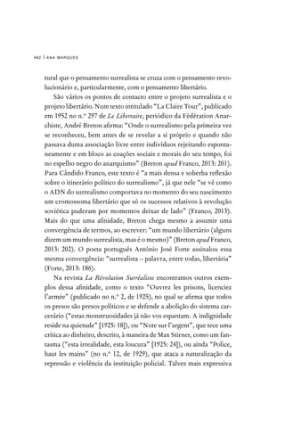 ana marques
462 |
tural que o pensamento surrealista se cruza com o pensamento revo-
lucionário e, particularmente, com o pensamento libertário.
São vários os pontos de contacto entre o projeto surrealista e o
projeto libertário. Num texto intitulado “La Claire Tour”, publicado
em 1952 no n.º 297 de Le Libertaire, periódico da Fédération Anar-
chiste, André Breton afirma: “Onde o surrealismo pela primeira vez
se reconheceu, bem antes de se revelar a si próprio e quando não
passava duma associação livre entre indivíduos rejeitando esponta-
neamente e em bloco as coações sociais e morais do seu tempo, foi
no espelho negro do anarquismo” (Breton apud Franco, 2013: 201).
Para Cândido Franco, este texto é “a mais densa e soberba reflexão
sobre o itinerário político do surrealismo”, já que nele “se vê como
o ADN do surrealismo comportava no momento do seu nascimento
um cromossoma libertário que só os sucessos relativos à revolução
soviética puderam por momentos deixar de lado” (Franco, 2013).
Mais do que uma afinidade, Breton chega mesmo a assumir uma
convergência de termos, ao escrever: “um mundo libertário (alguns
dizem um mundo surrealista, mas é o mesmo)” (Breton apud Franco,
2013: 202). O poeta português António José Forte assinalou essa
mesma convergência: “surrealista – palavra, entre todas, libertária”
(Forte, 2013: 186).
Na revista La Révolution Surréaliste encontramos outros exem-
plos dessa afinidade, como o texto “Ouvrez les prisons, licenciez
l’armée” (publicado no n.º 2, de 1925), no qual se afirma que todos
os presos são presos políticos e se defende a abolição do sistema car-
cerário (“estas monstruosidades já não vos espantam. A indignidade
reside na quietude” [1925: 18]), ou “Note sur l’argent”, que tece uma
crítica ao dinheiro, descrito, à maneira de Max Stirner, como um fan-
tasma (“esta irrealidade, esta loucura” [1925: 24]), ou ainda “Police,
haut les mains” (no n.º 12, de 1929), que ataca a naturalização da
repressão e violência da instituição policial. Talvez mais expressiva
 