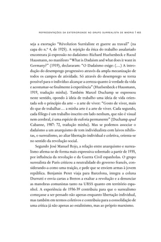 representações da exterioridade no grupo surrealista de madrid | 463
seja a exortação “Révolution Surréaliste et guerre au travail” (na
capa do n.º 4, de 1925). A rejeição da ética do trabalho assalariado
encontrara já expressão no dadaísmo: Richard Huelsenbeck e Raoul
Hausmann, no manifesto “What is Dadaism and what does it want in
Germany?” (1919), declararam: “O Dadaísmo exige: (…) A intro-
dução do desemprego progressivo através da ampla mecanização de
todos os campos de atividade. Só através do desemprego se torna
possível para o indivíduo alcançar a certeza quanto à verdade da vida
e acostumar-se finalmente à experiência” (Huelsenbeck e Hausmann,
1919, tradução minha). Também Marcel Duchamp se expressou
neste sentido, opondo à ideia de trabalho uma ideia de vida orien-
tada sob o princípio da arte – a arte de viver: “Gosto de viver, mais
do que de trabalhar… a minha arte é a arte de viver. Cada segundo,
cada fôlego é um trabalho inscrito em lado nenhum, que não é visual
nem cerebral, é uma espécie de euforia permanente” (Duchamp apud
Cabanne, 1987: 72, tradução minha). Mas se podemos associar o
dadaísmo a um anarquismo de tom individualista com laivos nihilis-
tas, o surrealismo, ao aliar libertação individual e coletiva, orienta-se
no sentido da revolução social.
Segundo José Manuel Rojo, a relação entre anarquismo e surrea-
lismo afirma-se de forma mais expressiva sobretudo a partir de 1935,
por influência da revolução e da Guerra Civil espanholas. O grupo
surrealista de Paris criticou a neutralidade do governo francês, con-
siderando-a como uma traição, e pede que se enviem armas à jovem
república. Benjamin Peret viaja para Barcelona, integra a coluna
Durrutti e envia cartas a Breton a exaltar a revolução e a denunciar
as manobras comunistas tanto na URSS quanto em território espa-
nhol. A experiência de 1936-39 contribuiu para que o surrealismo
começasse a ser pensado não apenas enquanto libertação individual,
mas também em termos coletivos e contribuiu para a consolidação de
uma critica já não apenas ao estalinismo, mas ao próprio marxismo.
 