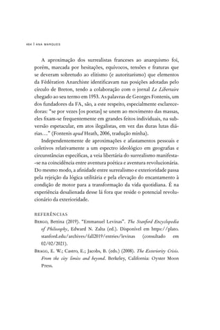 ana marques
464 |
A aproximação dos surrealistas franceses ao anarquismo foi,
porém, marcada por hesitações, equívocos, tensões e fraturas que
se deveram sobretudo ao elitismo (e autoritarismo) que elementos
da Fédération Anarchiste identificavam nas posições adotadas pelo
círculo de Breton, tendo a colaboração com o jornal Le Libertaire
chegado ao seu termo em 1953. As palavras de Georges Fontenis, um
dos fundadores da FA, são, a este respeito, especialmente esclarece-
doras: “se por vezes [os poetas] se unem ao movimento das massas,
eles fixam-se frequentemente em grandes feitos individuais, na sub-
versão espetacular, em atos ilegalistas, em vez das duras lutas diá-
rias…” (Fontenis apud Heath, 2006, tradução minha).
Independentemente de aproximações e afastamentos pessoais e
coletivos relativamente a um espectro ideológico em geografias e
circunstâncias específicas, a veia libertária do surrealismo manifesta-
-se na coincidência entre aventura poética e aventura revolucionária.
Do mesmo modo, a afinidade entre surrealismo e exterioridade passa
pela rejeição da lógica utilitária e pela elevação do encantamento à
condição de motor para a transformação da vida quotidiana. É na
experiência desalienada desse lá fora que reside o potencial revolu-
cionário da exterioridade.
REFERÊNCIAS
Bergo, Bettina (2019). “Emmanuel Levinas”. The Stanford Encyclopedia
of Philosophy, Edward N. Zalta (ed.). Disponível em https://plato.
stanford.edu/archives/fall2019/entries/levinas (consultado em
02/02/2021).
Bragg, E. W.; Castro, E.; Jacobs, B. (eds.) (2008). The Exteriority Crisis.
From the city limits and beyond. Berkeley, California: Oyster Moon
Press.
 