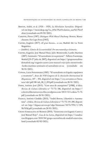 representações da exterioridade no grupo surrealista de madrid | 465
Breton, André, et al. (1924 – 1929). La Révolution Surrealiste. Disponí-
vel em https://monoskop.org/La_R%C3%A9volution_surr%C3%A9
aliste (consultado em 05/02/2021).
Cabanne, Pierre (1987). Dialogues With Marcel Duchamp. Boston, Massa-
chusetts: Da Capo Press [1967].
Castro, Eugénio (2017). El gran boscoso... es eso, Madrid: Ed. La Torre
Magnética.
— (inédito). Cántico de la exterioridad: Por una naturaleza visionaria.
Castro, Eugenio; José Manuel Rojo; Julio Monteverde; Lurdes Martínez
(2007). Seminario: “El surrealismo en su presente”. Talleres Fuentetaja.
Madrid [23-27 Julio de 2007], disponível em https://gruposurrealista-
demadrid.org/eugenio-castro-jose-manuel-rojo-julio-monteverde-
-lurdes-martinez-seminario-el-surrealismo-en-su (consultado em
30/01/2021).	
Conesa, Lucie Personneaux (1983). “El surrealismo en España: espejismos
y escamoteo”, Actas del VIII Congreso de la Asociación Internacional de
Hispanistas, 447 – 454, disponível em https://cvc.cervantes.es/litera-
tura/aih/pdf/08/aih_08_2_053.pdf (consultado em 28/01/2021).
Forte, António José (2013). “Cem anos de anarquismo” [1988]. A Ideia.
Revista de Cultura Libertária n.º 71/72: 186, disponível em https://
colectivolibertarioevora.files.wordpress.com/2013/12/a-ideia-71-72.
pdf (consultado em 28/01/2021).
Franco, António Cândido (2013). “André Breton, Libertário e Automa-
tista”. A Ideia. Revista de Cultura Libertária n.º 71/72: 191-200, disponí-
vel em http://dspace.uevora.pt/rdpc/bitstream/10174/9701/1/10%
5b1%5d.pdf (consultado em 28/01/2021).
Grupo Surrealista de Madrid (2010). “Entrevista con Eugenio Castro y
José Manuel Rojo”. Casa de las Letras, disponível em https://casadea-
tras.blogspot.com/2010/04/grupo-surrealista-de-madrid-entrevista.
html (consultado 02/02/2021).
 