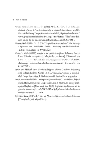 ana marques
466 |
Grupo Surrealista de Madrid (2012). “Introducción”, Crisis de la exte-
rioridad. Crítica del encierro industrial y elogio de las afueras. Madrid:
EnclavedelibrosyGrupoSurrealistadeMadrid,disponívelemhttps://
www.gruposurrealistademadrid.org/sites/default/files/introduc-
cion_crisis_de_la_exterioridad.pdf (consultado em 08/02/2021).
Heath, Nick (2006). “1919-1950: The politics of Surrealism”. Libcom.org.
Disponível em http://188.165.199.119/history/articles/surrealism-
-politics (consultado em 07/02/2021).
Onfray, Michel (2008). La fuerza de existir. Manifiesto hedonista. Barce-
lona: Editorial Anagrama [tradução de Luz Freire]. Disponível em
https://leonardodavinci87109.files.wordpress.com/2014/12/141228-
-la-fuerza-existir-manifiesto-hedonista-monfray.pdf (consultado em
02/02/2021).		
Rojo, Jose Manuel, Jesus García Rodríguez; Vicente Gutiérrez Escudero;
Noé Ortega; Eugenio Castro (2018). Pensar, experimentar la exteriori-
dad. Grupo Surrealista de Madrid. Madrid: Ed. La Torre Magnética.
Rojo,JoséManuel(2019).“Anarquismoysurrealismo”,ConferênciadeJosé
Manuel Rojo, membro do Grupo Surrealista de Madrid, no espaço anar-
quista Magdalena [24 de janeiro de 2019], disponível em https://www.
youtube.com/watch?v=3z7WExFl2eMab_channel=LutherFawkes
(consultado em 20/12/2020).	
Snyder, Gary (2018). A Prática da Natureza Selvagem. Lisboa: Antígona
[Tradução de José Miguel Silva].
 