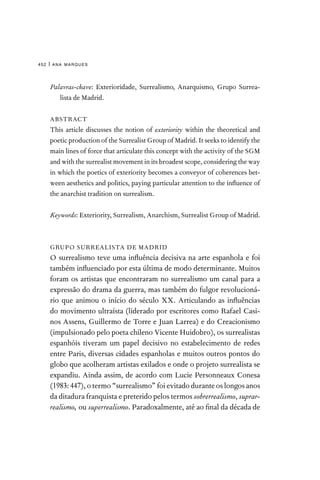 ana marques
452 |
Palavras-chave: Exterioridade, Surrealismo, Anarquismo, Grupo Surrea-
lista de Madrid.
ABSTRACT
This article discusses the notion of exteriority within the theoretical and
poetic production of the Surrealist Group of Madrid. It seeks to identify the
main lines of force that articulate this concept with the activity of the SGM
and with the surrealist movement in its broadest scope, considering the way
in which the poetics of exteriority becomes a conveyor of coherences bet-
ween aesthetics and politics, paying particular attention to the influence of
the anarchist tradition on surrealism.
Keywords: Exteriority, Surrealism, Anarchism, Surrealist Group of Madrid.
GRUPO SURREALISTA DE MADRID
O surrealismo teve uma influência decisiva na arte espanhola e foi
também influenciado por esta última de modo determinante. Muitos
foram os artistas que encontraram no surrealismo um canal para a
expressão do drama da guerra, mas também do fulgor revolucioná-
rio que animou o início do século XX. Articulando as influências
do movimento ultraísta (liderado por escritores como Rafael Casi-
nos Assens, Guillermo de Torre e Juan Larrea) e do Creacionismo
(impulsionado pelo poeta chileno Vicente Huidobro), os surrealistas
espanhóis tiveram um papel decisivo no estabelecimento de redes
entre Paris, diversas cidades espanholas e muitos outros pontos do
globo que acolheram artistas exilados e onde o projeto surrealista se
expandiu. Ainda assim, de acordo com Lucie Personneaux Conesa
(1983: 447), o termo “surrealismo” foi evitado durante os longos anos
da ditadura franquista e preterido pelos termos sobrerrealismo, suprar-
realismo, ou superrealismo. Paradoxalmente, até ao final da década de
 