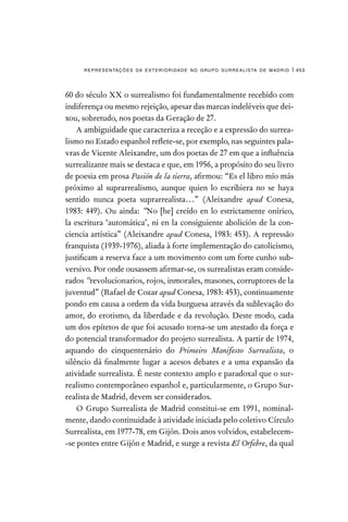 representações da exterioridade no grupo surrealista de madrid | 453
60 do século XX o surrealismo foi fundamentalmente recebido com
indiferença ou mesmo rejeição, apesar das marcas indeléveis que dei-
xou, sobretudo, nos poetas da Geração de 27.
A ambiguidade que caracteriza a receção e a expressão do surrea-
lismo no Estado espanhol reflete-se, por exemplo, nas seguintes pala-
vras de Vicente Aleixandre, um dos poetas de 27 em que a influência
surrealizante mais se destaca e que, em 1956, a propósito do seu livro
de poesia em prosa Pasión de la tierra, afirmou: “Es el libro mío más
próximo al suprarrealismo, aunque quien lo escribiera no se haya
sentido nunca poeta suprarrealista…” (Aleixandre apud Conesa,
1983: 449). Ou ainda: “No [he] creído en lo estrictamente onírico,
la escritura ‘automática’, ni en la consiguiente abolición de la con-
ciencia artística” (Aleixandre apud Conesa, 1983: 453). A repressão
franquista (1939-1976), aliada à forte implementação do catolicismo,
justificam a reserva face a um movimento com um forte cunho sub-
versivo. Por onde ousassem afirmar-se, os surrealistas eram conside-
rados “revolucionarios, rojos, inmorales, masones, corruptores de la
juventud” (Rafael de Cozar apud Conesa, 1983: 453), continuamente
pondo em causa a ordem da vida burguesa através da sublevação do
amor, do erotismo, da liberdade e da revolução. Deste modo, cada
um dos epítetos de que foi acusado torna-se um atestado da força e
do potencial transformador do projeto surrealista. A partir de 1974,
aquando do cinquentenário do Primeiro Manifesto Surrealista, o
silêncio dá finalmente lugar a acesos debates e a uma expansão da
atividade surrealista. É neste contexto amplo e paradoxal que o sur-
realismo contemporâneo espanhol e, particularmente, o Grupo Sur-
realista de Madrid, devem ser considerados.
O Grupo Surrealista de Madrid constitui-se em 1991, nominal-
mente, dando continuidade à atividade iniciada pelo coletivo Círculo
Surrealista, em 1977-78, em Gijón. Dois anos volvidos, estabelecem-
-se pontes entre Gijón e Madrid, e surge a revista El Orfebre, da qual
 