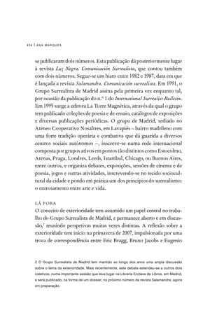 ana marques
454 |
se publicaram dois números. Esta publicação dá posteriormente lugar
à revista Luz Negra. Comunicación Surrealista, que contou também
com dois números. Segue-se um hiato entre 1982 e 1987, data em que
é lançada a revista Salamandra. Comunicación surrealista. Em 1991, o
Grupo Surrealista de Madrid assina pela primeira vez enquanto tal,
por ocasião da publicação do n.º 1 do International Surrealist Bulletin.
Em 1995 surge a editora La Torre Magnética, através da qual o grupo
tem publicado coleções de poesia e de ensaio, catálogos de exposições
e diversas publicações periódicas. O grupo de Madrid, sediado no
Ateneo Cooperativo Nosaltres, em Lavapiés – bairro madrileno com
uma forte tradição operária e combativa que dá guarida a diversos
centros sociais autónomos –, inscreve-se numa rede internacional
composta por grupos ativos em pontos tão distintos como Estocolmo,
Atenas, Praga, Londres, Leeds, Istambul, Chicago, ou Buenos Aires,
entre outros, e organiza debates, exposições, sessões de cinema e de
poesia, jogos e outras atividades, inscrevendo-se no tecido sociocul-
tural da cidade e pondo em prática um dos princípios do surrealismo:
o entrosamento entre arte e vida.
LÁ FORA
O conceito de exterioridade tem assumido um papel central no traba-
lho do Grupo Surrealista de Madrid, e permanece aberto e em discus-
são,2
reunindo perspetivas muitas vezes distintas. A reflexão sobre a
exterioridade tem início na primavera de 2007, impulsionada por uma
troca de correspondência entre Eric Bragg, Bruno Jacobs e Eugenio
2 O Grupo Surrealista de Madrid tem mantido ao longo dos anos uma ampla discussão
sobre o tema da exterioridade. Mais recentemente, este debate estendeu-se a outros dois
coletivos, numa importante sessão que teve lugar na Librería Enclave de Libros, em Madrid,
e será publicado, na forma de um dossier, no próximo número da revista Salamandra, agora
em preparação.
 