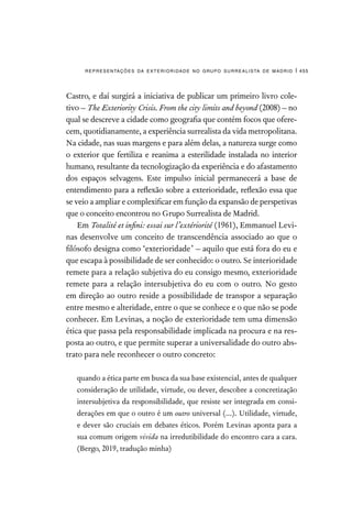 representações da exterioridade no grupo surrealista de madrid | 455
Castro, e daí surgirá a iniciativa de publicar um primeiro livro cole-
tivo – The Exteriority Crisis. From the city limits and beyond (2008) – no
qual se descreve a cidade como geografia que contém focos que ofere-
cem, quotidianamente, a experiência surrealista da vida metropolitana.
Na cidade, nas suas margens e para além delas, a natureza surge como
o exterior que fertiliza e reanima a esterilidade instalada no interior
humano, resultante da tecnologização da experiência e do afastamento
dos espaços selvagens. Este impulso inicial permanecerá a base de
entendimento para a reflexão sobre a exterioridade, reflexão essa que
se veio a ampliar e complexificar em função da expansão de perspetivas
que o conceito encontrou no Grupo Surrealista de Madrid.
Em Totalité et infini: essai sur l’extériorité (1961), Emmanuel Levi-
nas desenvolve um conceito de transcendência associado ao que o
filósofo designa como ‘exterioridade’ – aquilo que está fora do eu e
que escapa à possibilidade de ser conhecido: o outro. Se interioridade
remete para a relação subjetiva do eu consigo mesmo, exterioridade
remete para a relação intersubjetiva do eu com o outro. No gesto
em direção ao outro reside a possibilidade de transpor a separação
entre mesmo e alteridade, entre o que se conhece e o que não se pode
conhecer. Em Levinas, a noção de exterioridade tem uma dimensão
ética que passa pela responsabilidade implicada na procura e na res-
posta ao outro, e que permite superar a universalidade do outro abs-
trato para nele reconhecer o outro concreto:
quando a ética parte em busca da sua base existencial, antes de qualquer
consideração de utilidade, virtude, ou dever, descobre a concretização
intersubjetiva da responsibilidade, que resiste ser integrada em consi-
derações em que o outro é um outro universal (...). Utilidade, virtude,
e dever são cruciais em debates éticos. Porém Levinas aponta para a
sua comum origem vivida na irredutibilidade do encontro cara a cara.
(Bergo, 2019, tradução minha)
 