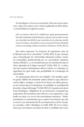 ana marques
456 |
Na Introdução a Crisis de la exterioridad. Crítica del encierro indus-
trial y elogio de las afueras, livro coletivo publicado em 2012, define-
-se exterioridade nos seguintes termos:

toda esa inmensa esfera de la realidad que queda permanentemente
fuera de la mediación cultural humana, y que por tanto nos abre a lo que
nos viene dado más allá de lo que construimos en las relaciones sociales
entre los hombres, colocándonos en una vivencia de frontera allí donde
termina el monólogo unidireccional de la civilización. (GSM, 2012: 6)
Essa esfera representa “un horizonte de experiencia, tanto de
la libertad como de lo maravilloso” (GSM, 2012: 6) que contrasta
com a desvitalização da “interioridad urbanizada (celular, virtual,
sin comunidad), predeterminada por un conocimiento mimético,
clónico, diferido (...), en avanzado proceso de esterilización bajo el
efecto aplanador de la lógica mercantil” (GSM, 2012: 6). A tónica
está num exterior absolutamente alheio à cultura e à civilização, na
experiência do qual reside uma possibilidade de revitalização da
interioridade.
As representações desse fora são múltiplas. “Por ejemplo, aquel-
los puntos débiles del entramado urbano donde la capa cultural se
vuelve frágil y emergen, a través de las fisuras, los tabúes proscri-
tos de nuestra época: la decadencia, la inutilidad, la carnalidad del
desorden o el paso del tiempo” (GSM, 2012: 6). Nas palavras de Jesús
García Rodríguez, “[h]ablamos de un instrumento conceptual que
surge dentro del surrealismo para referirse a essa experiencia, y que
hunde sus raíces a su vez en otros movimientos anteriores – funda-
mentalmente el romanticismo, que es quizá el movimiento que más
se acercó a una sistematización de esas experiencias y de los concep-
tos asociados a ellas” (Rodríguez in GSM, 2018: 32). É no roman-
tismo que encontramos esse desejo de fusão e totalidade, bem como
 