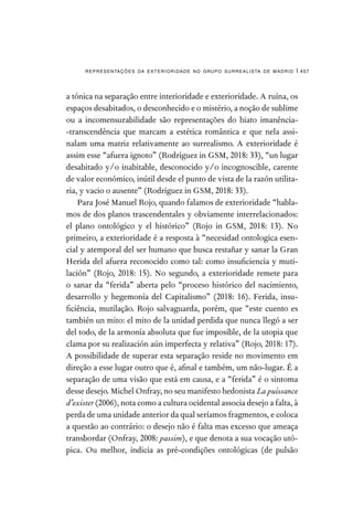representações da exterioridade no grupo surrealista de madrid | 457
a tónica na separação entre interioridade e exterioridade. A ruína, os
espaços desabitados, o desconhecido e o mistério, a noção de sublime
ou a incomensurabilidade são representações do hiato imanência-
-transcendência que marcam a estética romântica e que nela assi-
nalam uma matriz relativamente ao surrealismo. A exterioridade é
assim esse “afuera ignoto” (Rodríguez in GSM, 2018: 33), “un lugar
desabitado y/o inabitable, desconocido y/o incognoscible, carente
de valor económico, inútil desde el punto de vista de la razón utilita-
ria, y vacio o ausente” (Rodríguez in GSM, 2018: 33).
Para José Manuel Rojo, quando falamos de exterioridade “habla-
mos de dos planos trascendentales y obviamente interrelacionados:
el plano ontológico y el histórico” (Rojo in GSM, 2018: 13). No
primeiro, a exterioridade é a resposta à “necesidad ontologica esen-
cial y atemporal del ser humano que busca restañar y sanar la Gran
Herida del afuera reconocido como tal: como insuficiencia y muti-
lación” (Rojo, 2018: 15). No segundo, a exterioridade remete para
o sanar da “ferida” aberta pelo “proceso histórico del nacimiento,
desarrollo y hegemonía del Capitalismo” (2018: 16). Ferida, insu-
ficiência, mutilação. Rojo salvaguarda, porém, que “este cuento es
también un mito: el mito de la unidad perdida que nunca llegó a ser
del todo, de la armonía absoluta que fue imposible, de la utopia que
clama por su realización aún imperfecta y relativa” (Rojo, 2018: 17).
A possibilidade de superar esta separação reside no movimento em
direção a esse lugar outro que é, afinal e também, um não-lugar. É a
separação de uma visão que está em causa, e a “ferida” é o sintoma
desse desejo. Michel Onfray, no seu manifesto hedonista La puissance
d’exister (2006), nota como a cultura ocidental associa desejo a falta, à
perda de uma unidade anterior da qual seríamos fragmentos, e coloca
a questão ao contrário: o desejo não é falta mas excesso que ameaça
transbordar (Onfray, 2008: passim), e que denota a sua vocação utó-
pica. Ou melhor, indicia as pré-condições ontológicas (de pulsão
 