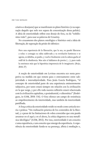 ana marques
458 |
criativa e desejante) que se manifestam no plano histórico (e na supe-
ração daquilo que nele nos separa da concretização dessa pulsão).
A ideia de exterioridade reflete esse desejo do fora, ou da “nobilís-
sima visão”, para usar as palavras de Cesariny.
No cruzamento dos planos ontológico e histórico está a ideia de
libertação, de superação da prisão do idêntico:

Pero una experiencia de la liberación, que la sea, no puede liberarse
a solas: o contagia su rabia sublevada y su revelación luminosa o se
agosta, se debilita, se pudre, y vuelve finalmente com la cabeza gacha al
redil de la obediencia. Mas aún si hablamos de poesia (…), pues nada
la entristece más que la hipotética impotencia de lo imaginario. (Rojo,
2018: 27)
A noção de exterioridade em Levinas encontra eco nesta pers-
petiva na medida em que remete para o entrosamento entre sub-
jetividade e intersubjetividade. Para Jesús García Rodríguez, “el
concepto de exterioridad parte de una experiencia eminentemente
subjectiva, por tanto estará siempre em relación con la civilización
en la que surge, y por ello toda nuestra reflexión estará relacionada
com la civilización capitalista, o posindustrial, o cibernética” (Rodrí-
guez, in GSM, 2018: 116). O fora oferece um campo de resistência
ao empobrecimento da interioridade, mas também da interioridade
partilhada.
A força crítica da exterioridade reside no modo como articula teo-
ria e prática: “Sin realización práctica de los contenidos de la liber-
tad, y a pesar de las limitaciones de sobra conocidas que esta pueda
arrastrar en el aquí y en el ahora, la crítica degenera en una metafí-
sica ideológica” (GSM, 2012). Por isso, exterioridade é um conceito
e uma experiência, e um conceito que emerge da experiência. A expe-
riência da exterioridade funda-se na presença, alheia à mediação e,
 