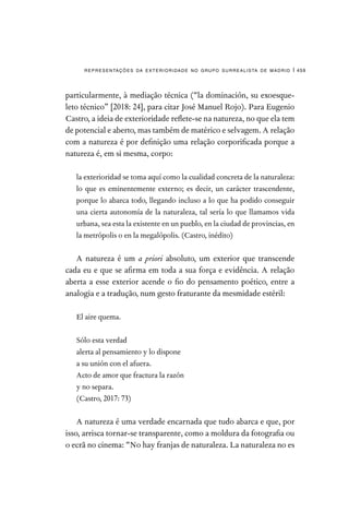 representações da exterioridade no grupo surrealista de madrid | 459
particularmente, à mediação técnica (“la dominación, su exoesque-
leto técnico” [2018: 24], para citar José Manuel Rojo). Para Eugenio
Castro, a ideia de exterioridade reflete-se na natureza, no que ela tem
de potencial e aberto, mas também de matérico e selvagem. A relação
com a natureza é por definição uma relação corporificada porque a
natureza é, em si mesma, corpo:

la exterioridad se toma aquí como la cualidad concreta de la naturaleza:
lo que es eminentemente externo; es decir, un carácter trascendente,
porque lo abarca todo, llegando incluso a lo que ha podido conseguir
una cierta autonomía de la naturaleza, tal sería lo que llamamos vida
urbana, sea esta la existente en un pueblo, en la ciudad de provincias, en
la metrópolis o en la megalópolis. (Castro, inédito)
A natureza é um a priori absoluto, um exterior que transcende
cada eu e que se afirma em toda a sua força e evidência. A relação
aberta a esse exterior acende o fio do pensamento poético, entre a
analogia e a tradução, num gesto fraturante da mesmidade estéril:
El aire quema.
Sólo esta verdad
alerta al pensamiento y lo dispone
a su unión con el afuera.
Acto de amor que fractura la razón
y no separa.
(Castro, 2017: 73)	
A natureza é uma verdade encarnada que tudo abarca e que, por
isso, arrisca tornar-se transparente, como a moldura da fotografia ou
o ecrã no cinema: “No hay franjas de naturaleza. La naturaleza no es
 