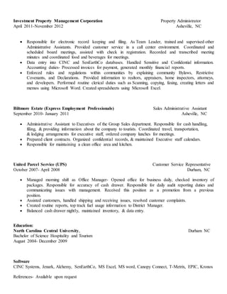 Investment Property Management Corporation Property Administrator
April 2011-November 2012 Asheville, NC
 Responsible for electronic record keeping and filing. As Team Leader, trained and supervised other
Administrative Assistants. Provided customer service in a call center environment. Coordinated and
scheduled board meetings, assisted with check in registration. Recorded and transcribed meeting
minutes and coordinated food and beverages for meetings.
 Data entry into CINC and SenEarthCo databases. Handled Sensitive and Confidential information.
Accounting duties- Processed invoices for payment, generated monthly financial reports.
 Enforced rules and regulations within communities by explaining community Bylaws, Restrictive
Covenants, and Declarations. Provided information to realtors, appraisers, home inspectors, attorneys,
and developers. Performed routine clerical duties such as Scanning, copying, faxing, creating letters and
memos using Microsoft Word. Created spreadsheets using Microsoft Excel.
Biltmore Estate (Express Employment Professionals) Sales Administrative Assistant
September 2010- January 2011 Asheville, NC
 Administrative Assistant to Executives of the Group Sales department. Responsible for cash handling,
filing, & providing information about the company to tourists. Coordinated travel, transportation,
& lodging arrangements for executive staff, ordered company lunches for meetings.
 Prepared client contracts. Organized confidential records, & maintained Executive staff calendars.
 Responsible for maintaining a clean office area and kitchen.
United Parcel Service (UPS) Customer Service Representative
October 2007- April 2008 Durham, NC
 Managed morning shift as Office Manager- Opened office for business daily, checked inventory of
packages. Responsible for accuracy of cash drawer. Responsible for daily audit reporting duties and
communicating issues with management. Received this position as a promotion from a previous
position.
 Assisted customers, handled shipping and receiving issues, resolved customer complaints.
 Created routine reports, top track fuel usage information to District Manager.
 Balanced cash drawer nightly, maintained inventory, & data entry.
Education:
North Carolina Central University, Durham NC
Bachelor of Science Hospitality and Tourism
August 2004- December 2009
Software
CINC Systems, Jenark, Alchemy, SenEarthCo, MS Excel, MS word, Canopy Connect, T-Metrix, EPIC, Kronos
References- Available upon request
 