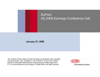 DuPont
                                                 4Q 2008 Earnings Conference Call




                           January 27, 2009




The contents of these slides and web site pages are protected under copyright.
Any reproduction, copy, translation or use in whole or in part of any content,
graphic or information depicted herein requires the prior written approval of
E. I. du Pont de Nemours and Company. © 2009 DuPont. All rights reserved.
 