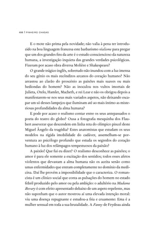 pinheiro chagas
488 |
E o mote não prima pela novidade; não valia à pena ter introdu-
zido na boa linguagem francesa este barbarismo réalisme para pregar
que um dos grandes fins da arte é o estudo consciencioso da natureza
humana, a investigação inquieta das grandes verdades psicológicas.
Fizeram por acaso obra diversa Molière e Shakespeare?
O grande trágico inglês, sobretudo não inundou com a luz imensa
do seu génio os mais recônditos arcanos do coração humano? Não
arrastou ao clarão do proscénio as paixões mais suaves ou mais
hediondas do homem? Não as inoculou nos vultos imortais de
Julieta, Otelo, Hamlet, Macbeth, e rei Lear e não os obrigou depois a
manifestarem-se nos seus mais variados aspetos, não deixando esca-
par um só desses lampejos que iluminam até ao mais íntimo as miste-
riosas profundidades da alma humana?
E pode por acaso o realismo contar entre os seus antepassados o
poeta do teatro do globo? Ousa a fotografia mesquinha dos Flau-
bert asseverar que descendem em linha reta do olímpico pincel deste
Miguel Ângelo da tragédia? Estes anatomistas que estudam os seus
modelos na rígida imobilidade do cadáver, assemelham-se por-
ventura ao psicólogo profundo que estuda os segredos do coração
humano à luz dos relâmpagos tempestuosos da paixão?
A paixão! Que fui eu dizer? O realismo desconhece as paixões; o
amor é para ele somente a excitação dos sentidos; todos esses afetos
violentos que devastam a alma humana não os aceita senão como
umas enfermidades que entram completamente no domínio da medi-
cina. Daí lhe provém a impossibilidade que o caracteriza. O roman-
cista é um clínico social que conta as pulsações do homem no estado
febril produzido pelo amor ou pela ambição: o adultério na Madame
Bovary é com efeito apresentado debaixo de um aspeto repelente, mas
não suponham que o autor mostrou aí uma elevada intenção moral:
viu uma doença repugnante e estudou-a fria e cruamente: Ema é a
mulher sensual em toda a sua brutalidade. A Fanny de Feydeau ainda
 