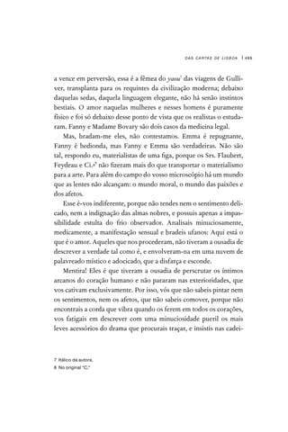 das cartas de lisboa | 489
a vence em perversão, essa é a fêmea do yaou7
das viagens de Gulli-
ver, transplanta para os requintes da civilização moderna; debaixo
daquelas sedas, daquela linguagem elegante, não há senão instintos
bestiais. O amor naquelas mulheres e nesses homens é puramente
físico e foi só debaixo desse ponto de vista que os realistas o estuda-
ram. Fanny e Madame Bovary são dois casos da medicina legal.
Mas, bradam-me eles, não contestamos. Emma é repugnante,
Fanny é hedionda, mas Fanny e Emma são verdadeiras. Não são
tal, respondo eu, materialistas de uma figa, porque os Srs. Flaubert,
Feydeau e Ci.ª
8
não fizeram mais do que transportar o materialismo
para a arte. Para além do campo do vosso microscópio há um mundo
que as lentes não alcançam: o mundo moral, o mundo das paixões e
dos afetos.
Esse é-vos indiferente, porque não tendes nem o sentimento deli-
cado, nem a indignação das almas nobres, e possuis apenas a impas-
sibilidade estulta do frio observador. Analisais minuciosamente,
medicamente, a manifestação sensual e bradeis ufanos: Aqui está o
que é o amor. Aqueles que nos procederam, não tiveram a ousadia de
descrever a verdade tal como é, e envolveram-na em uma nuvem de
palavreado místico e adocicado, que a disfarça e esconde.
Mentira! Eles é que tiveram a ousadia de perscrutar os íntimos
arcanos do coração humano e não pararam nas exterioridades, que
vos cativam exclusivamente. Por isso, vós que não sabeis pintar nem
os sentimentos, nem os afetos, que não sabeis comover, porque não
encontrais a corda que vibra quando os ferem em todos os corações,
vos fatigais em descrever com uma minuciosidade pueril os mais
leves acessórios do drama que procurais traçar, e insistis nas cadei-
7  Itálico da autora.
8  No original “C.”
 