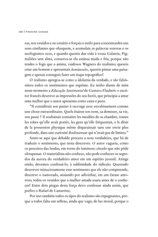 pinheiro chagas
490 |
ras, nos vestidos e no cenário e forçais o estilo para concentrardes uns
sons cintilantes que ofusquem, e acumulais as palavras sonoras e os
neologismos ocos, e quando quereis dar vida à vossa Galateia, Pig-
maliões sem alma, conserva-se ela estátua muda e fria, porque não
tendes o fogo que a anima, vaidosos Wagners do realismo; quereis
criar um homem e apresentais homúnculos, quereis pintar uma paisa-
gem e apenas conseguis fazer um mapa topográfico!
O realismo apregoa-se como a idolatria da verdade, e são falsís-
simos todos os sentimentos que exprime. Eu tenho diante de mim
neste momento a Educação Sentimental de Gustavo Flaubert: o escri-
tor francês descreve as impressões do seu herói, que principia a amar
uma mulher que o autor apresenta como casta e pura.
“Il considérait son panier à ouvrage avec envahissement comme
une chose extraordinaire. Quels étaient son nom, sa demeure, sa vie,
son passé ? Il souhaitait connaitre les meubles de sa chambre, toutes
les robes qu’elle avait portés, les gens qu’elle fréquentait, e le désir
de la possession physique même disparaissait sans une envie plus
profonde, dans une curiosité douloureuse qui n’avait pas de limites.”
Sente-se aqui que debalde procura a nota verdadeira, que há de
traduzir o sentimento, que tenta descrever. O autor vagueia, como
os preceitos das lendas, em torno do luminoso círculo que não pôde
ultrapassar. O materialista não conhece, não pode conhecer os segre-
dos da aurora do verdadeiro amor em um espírito juvenil. Atinge
então, devemos confessá-lo, à sublimidade do ridículo. Querendo
descrever minuciosamente esse sentimento que ele não compreende,
descreve o namorado, ansiando por adivinhar, em um êxtase amo-
roso, todos os vestidos que a mulher amada usara antes de o conhe-
cer! Entre dois piegas desta força devo confessar ainda assim, que
prefiro o Rafael de Lamartine.
Por isso também todos os tipos do realismo são repugnantes, por-
que a todos falta um reflexo, ainda que vago, de luz moral, porque o
 