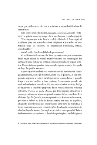 das cartas de lisboa | 491
autor que os descreve, não tem a mais leve sombra de delicadeza de
sentimento.
Não lemos nós nesta mesma Educação Sentimental, quando Frede-
rico vai quási a lançar-se nos pés de Mme. Arnoux, o trecho seguinte
“Un craquement se fit dans le couloir : il n’osit. Il était empêché
d’ailleurs para une sorte de crainte religieuse. Cette robe, se con-
fondant avec les ténèbres, lui apparaissait démesurée, infinie,
insoulevable.”
Insoulevable! Que brutalidade de pensamento!
O realismo não é uma escola, é um processo e um processo detes-
tável. Quer aplicar ao mundo moral o sistema das observações das
ciências físicas, e afinal de contas no mundo moral nem sequer pene-
tra. Como Adão no paraíso, nesse mundo à porta um anjo de espada
de fogo lhe proíbe a entrada.
Eça de Queirós declara-se o representante do realismo em Portu-
gal; felizmente, como já dissemos, ilude-se a si próprio. A sua ima-
ginação vigorosa arrasta-o para longe desse terreno falso, e, quendo
força o seu alto espírito a fazer realismo, é exatamente quando são
mais vulneráveis as suas obras. Da luta entre a índole artística de Eça
de Queiroz e o seu firme propósito de ser realista saiu esse romance
estranho, O crime do padre Amaro, que tem páginas admiráveis e
outras perfeitamente absurdas, grandes massas de luz e sombras den-
síssimas. Eça de Queirós, que escapou deveras à morte ultimamente,
por que o Ribera9
na baía da Biscaia esteve em risco de soçobrar,
chegando a perder duas das embarcações, uma parte da murada, e a
ter as caldeiras rotas, vem com intenções de refundir completamente
O crime do padre Amaro. Que espírito presidiria essa operação! Triun-
fará o demónio do realismo, o demónio que inspirou ainda há pouco
9  O nome do navio, Ribera, é conjeturado por ser de muito difícil leitura o suporte consultado.
 