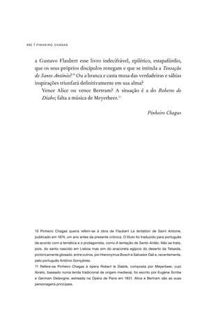 pinheiro chagas
492 |
a Gustavo Flaubert esse livro indecifrável, epilético, estapafúrdio,
que os seus próprios discípulos renegam e que se intitula a Tentação
de Santo António?10
Ou a branca e casta musa das verdadeiras e sábias
inspirações triunfará definitivamente em sua alma?
Vence Alice ou vence Bertram? A situação é a do Roberto do
Diabo; falta a música de Meyerbeer.11
Pinheiro Chagas
10 Pinheiro Chagas queria referir-se à obra de Flaubert La tentation de Saint Antoine,
publicado em 1874, um ano antes da presente crónica. O título foi traduzido para português
de acordo com a temática e o protagonista, como A tentação de Santo Antão. Não se trata,
pois, do santo nascido em Lisboa mas sim do anacoreta egípcio do deserto da Tebaida,
pictoricamente glosado, entre outros, por Hieronymus Bosch e Salvador Dali e, recentemente,
pelo português António Gonçalves.
11 Refere-se Pinheiro Chagas à ópera Robert le Diable, composta por Meyerbeer, cujo
libreto, baseado numa lenda tradicional de origem medieval, foi escrito por Eugène Scribe
e Germain Delavigne, estreada na Opéra de Paris em 1831. Alice e Bertram são as suas
personagens principais.
 