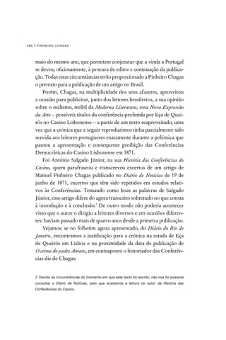 pinheiro chagas
480 |
maio do mesmo ano, que permitem conjeturar que a vinda a Portugal
se deveu, oficiosamente, à procura de editor e contratação da publica-
ção. Todas estas circunstâncias terão proporcionado a Pinheiro Chagas
o pretexto para a publicação de um artigo no Brasil.
Porém, Chagas, na multiplicidade dos seus afazeres, aproveitou
a ocasião para publicitar, junto dos leitores brasileiros, a sua opinião
sobre o realismo, móbil da Moderna Literatura, essa Nova Expressão
da Arte – possíveis títulos da conferência proferida por Eça de Quei-
rós no Casino Lisbonense – a partir de um texto reaproveitado, uma
vez que a crónica que a seguir reproduzimos tinha parcialmente sido
servida aos leitores portugueses exatamente durante a polémica que
pautou a apresentação e consequente proibição das Conferências
Democráticas do Casino Lisbonense em 1871.
Foi António Salgado Júnior, na sua História das Conferências do
Casino, quem parafraseou e transcreveu excertos de um artigo de
Manuel Pinheiro Chagas publicado no Diário de Notícias de 19 de
junho de 1871, excertos que têm sido repetidos em estudos relati-
vos às Conferências. Tomando como boas as palavras de Salgado
Júnior, esse artigo difere do agora transcrito sobretudo no que consta
à introdução e à conclusão.2
De outro modo não poderia acontecer
visto que o autor o dirigiu a leitores diversos e em ocasiões diferen-
tes: haviam passado mais de quatro anos desde a primeira publicação.
Vejamos: se no folhetim agora apresentado, do Diário do Rio de
Janeiro, encontramos a justificação para a crónica na estada de Eça
de Queirós em Lisboa e na proximidade da data de publicação de
O crime do padre Amaro, em contraponto o historiador das Conferên-
cias diz de Chagas:
2  Devido às circunstâncias do momento em que este texto foi escrito, não nos foi possível
consultar o Diário de Notícias, pelo que aceitamos a leitura do autor da História das
Conferências do Casino.
 