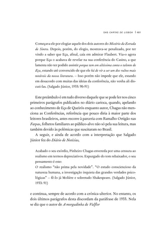 das cartas de lisboa | 481

Começava ele por elogiar aquele dos dois autores do Mistério da Estrada
de Sintra. Depois, porém, do elogio, mostrava-se penalizado, por ter
vindo a saber que Eça, afinal, caía em admirar Flaubert. Via-o agora
porque Eça o acabava de revelar na sua conferência do Casino, a que
lamenta não ter podido assistir porque tem em altíssima conta o talento de
Eça, estando até convencido de que ele há de vir a ser um dos vultos mais
notáveis da nossa literatura. – Isso porém não impede que ele, estando
em desacordo com muitas das ideias da conferência, não venha ali dis-
cuti-las. (Salgado Júnior, 1933: 90-91)
Estepreâmbuloéemtudodiversodaquelequesepodelernoscinco
primeiros parágrafos publicados no diário carioca, quando, apelando
ao conhecimento de Eça de Queirós enquanto autor, Chagas não men-
ciona as Conferências, referência que pouco diria à maior parte dos
leitores brasileiros, antes recorre à parceria com Ramalho Ortigão nas
Farpas, folhetos familiares ao público-alvo não só pela sua leitura, mas
também devido às polémicas que suscitaram no Brasil.
A seguir, e ainda de acordo com a interpretação que Salgado
Júnior fez do Diário de Notícias,

Acabado o seu exórdio, Pinheiro Chagas envereda por uma censura ao
realismo em termos depreciativos. Expurgado do tom rebaixador, o seu
pensamento é este:

O realismo “não prima pela novidade”. “O estudo consciencioso da
natureza humana, a investigação inquieta das grandes verdades psico-
lógicas” – fê-lo já Molière e sobretudo Shakespeare. (Salgado Júnior,
1933: 91)
e continua, sempre de acordo com a crónica ulterior. No entanto, os
dois últimos parágrafos desta discordam da paráfrase de 1933. Nela
se diz que o autor de A morgadinha de Valflor
 