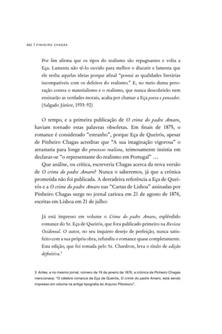 pinheiro chagas
482 |

Por fim afirma que os tipos do realismo são repugnantes e volta a
Eça. Lamenta não tê-lo ouvido para melhor o discutir e lamenta que
ele tenha aquelas ideias porque afinal “possui as qualidades literárias
incompatíveis com os defeitos do realismo.” E, no meio duma pero-
ração contra o materialismo e o realismo, que nunca descobrirão nem
ensinarão as verdades morais, acaba por chamar a Eça poeta e pensador.
(Salgado Júnior, 1933: 92)
O tempo, e a primeira publicação de O crime do padre Amaro,
haviam tornado estas palavras obsoletas. Em finais de 1875, o
romance é considerado “estranho”, porque Eça de Queirós, apesar
de Pinheiro Chagas acreditar que “A sua imaginação vigorosa” o
arrastaria para longe do processo realista, teimosamente insistia em
declarar-se “o representante do realismo em Portugal” …
Que análise, ou crítica, escreveria Chagas acerca da nova versão
de O crime do padre Amaro? Nunca o saberemos, já que a crónica
prometida não foi publicada. A derradeira referência a Eça de Quei-
rós e a O crime do padre Amaro nas “Cartas de Lisboa” assinadas por
Pinheiro Chagas surge no jornal carioca em 21 de agosto de 1876,
escritas em Lisboa em 21 de julho:

Já está impresso em volume o Crime do padre Amaro, esplêndido
romance do Sr. Eça de Queirós, que fora publicado primeiro na Revista
Ocidental. O autor, no seu inquieto desejo de perfeição, nunca satis-
feito com a sua própria obra, refundiu o romance quase completamente.
Esta edição, que foi tomada pelo Sr. Chardron, leva o título de edição
definitiva.3
3  Antes, e no mesmo jornal, número de 19 de janeiro de 1876, a crónica de Pinheiro Chagas
mencionava: “O célebre romance de Eça de Queirós, O crime do padre Amaro, está sendo
impresso em volume na antiga tipografia do Arquivo Pitoresco”.
 