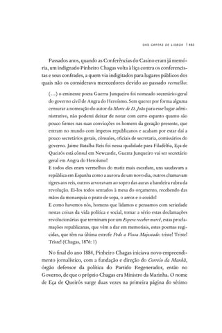 das cartas de lisboa | 483
Passados anos, quando as Conferências do Casino eram já memó-
ria, um indignado Pinheiro Chagas volta à liça contra os conferencis-
tas e seus confrades, a quem via indigitados para lugares públicos dos
quais não os considerava merecedores devido ao passado vermelho:

(…) o eminente poeta Guerra Junqueiro foi nomeado secretário-geral
do governo civil de Angra do Heroísmo. Sem querer por forma alguma
censurar a nomeação do autor da Morte de D. João para esse lugar admi-
nistrativo, não poderei deixar de notar com certo espanto quanto são
pouco firmes nas suas convicções os homens da geração presente, que
entram no mundo com ímpetos republicanos e acabam por estar daí a
pouco secretários gerais, cônsules, oficiais de secretaria, comissários do
governo. Jaime Batalha Reis foi nessa qualidade para Filadélfia, Eça de
Queirós está cônsul em Newcastle, Guerra Junqueiro vai ser secretário
geral em Angra do Heroísmo!
E todos eles eram vermelhos do matiz mais escarlate, uns saudavam a
república em Espanha como a aurora de um novo dia, outros chamavam
tigres aos reis, outros arvoravam ao sopro das auras a bandeira rubra da
revolução. Ei-los todos sentados à mesa do orçamento, recebendo das
mãos da monarquia o prato de sopa, o arroz e o cozido!
E como havemos nós, homens que lidamos e pensamos com seriedade
nestas coisas da vida política e social, tomar a sério estas declamações
revolucionárias que terminam por um Espera receber mercê, estas procla-
mações republicanas, que vêm a dar em memoriais, estes poemas regi-
cidas, que têm na última estrofe Pede a Vossa Majestade: triste! Triste!
Triste! (Chagas, 1876: 1)
No final do ano 1884, Pinheiro Chagas iniciava novo empreendi-
mento jornalístico, com a fundação e direção do Correio da Manhã,
órgão defensor da política do Partido Regenerador, então no
Governo, de que o próprio Chagas era Ministro da Marinha. O nome
de Eça de Queirós surge duas vezes na primeira página do sétimo
 