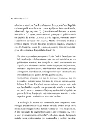 pinheiro chagas
484 |
número do jornal, de 7 de dezembro, uma delas, a propósito da publi-
cação do prefácio do livro de contos Azulejos de Bernardo Pindela,
adjetivando Eça enquanto “(…) o mais notável de todos os nossos
romancistas.”; a outra, anunciando em parangona a publicação de
um capítulo do inédito Os Maias. No dia seguinte, o número um do
“Suplemento Literário” do Correio da Manhã apresentava em toda a
primeira página e quatro das cinco colunas da segunda, um grande
excerto do capítulo inicial do romance, precedido por uma longa epí-
grafe não assinada, e de qualidade discutível:

De todos os prosadores portugueses, Eça de Queirós é com justo titu-
lado aquele cujos trabalhos são esperados com mais ansiedade e por um
público mais numeroso. Em Portugal e no Brasil, e recentemente em
Espanha, não há quem não conheça este escrito, [sic; escritor] eminente,
este artista da palavra escrita, este observador, este moderno, em cuja
arte rigorosa, banhada de luz, os mais pequenos factos vibram com uma
intensidade nervosa, que lhes dá vida, que lhes dá alma.

Isso justifica a ansiedade com que são esperados os Maias, e que nós
procurámos satisfazer dando hoje parte do primeiro capítulo. À ama-
bilidade de Eça de Queirós devemos esta fineza extrema, tanto mais
que é conhecido o empenho com que muitos jornais têm procurado dar
trechos do romance, tendo-se até hoje negado à curiosidade pública as
provas do livro, de cuja ação e de cujo assunto se tem feito o maior
segredo e que está sendo editado pela casa Chardron.
A publicação do excerto não surpreende, nem tampouco a apre-
sentação encomiástica de Eça, mesmo quando cremos tratar-se da
inusitada intersecção pacífica duma rivalidade tão feroz na aparência.
A pré-publicação de fragmentos literários em periódicos era, como
se sabe, prática comum no século XIX, sobretudo a partir da segunda
metade e essa prática servia a três interessados: o escritor, cujo tra-
 