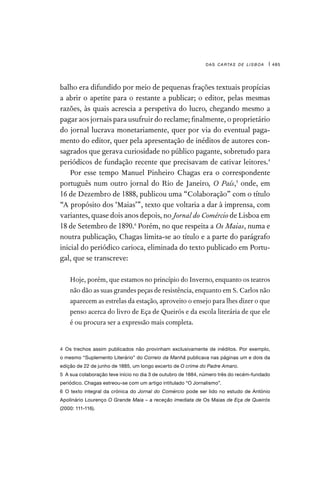 das cartas de lisboa | 485
balho era difundido por meio de pequenas frações textuais propícias
a abrir o apetite para o restante a publicar; o editor, pelas mesmas
razões, às quais acrescia a perspetiva do lucro, chegando mesmo a
pagar aos jornais para usufruir do reclame; finalmente, o proprietário
do jornal lucrava monetariamente, quer por via do eventual paga-
mento do editor, quer pela apresentação de inéditos de autores con-
sagrados que gerava curiosidade no público pagante, sobretudo para
periódicos de fundação recente que precisavam de cativar leitores.4
Por esse tempo Manuel Pinheiro Chagas era o correspondente
português num outro jornal do Rio de Janeiro, O País,5
onde, em
16 de Dezembro de 1888, publicou uma “Colaboração” com o título
“A propósito dos ‘Maias’”, texto que voltaria a dar à imprensa, com
variantes, quase dois anos depois, no Jornal do Comércio de Lisboa em
18 de Setembro de 1890.6
Porém, no que respeita a Os Maias, numa e
noutra publicação, Chagas limita-se ao título e a parte do parágrafo
inicial do periódico carioca, eliminada do texto publicado em Portu-
gal, que se transcreve:

Hoje, porém, que estamos no princípio do Inverno, enquanto os teatros
não dão as suas grandes peças de resistência, enquanto em S. Carlos não
aparecem as estrelas da estação, aproveito o ensejo para lhes dizer o que
penso acerca do livro de Eça de Queirós e da escola literária de que ele
é ou procura ser a expressão mais completa.
4 Os trechos assim publicados não provinham exclusivamente de inéditos. Por exemplo,
o mesmo “Suplemento Literário” do Correio da Manhã publicava nas páginas um e dois da
edição de 22 de junho de 1885, um longo excerto de O crime do Padre Amaro.
5  A sua colaboração teve início no dia 3 de outubro de 1884, número três do recém-fundado
periódico. Chagas estreou-se com um artigo intitulado “O Jornalismo”.
6 O texto integral da crónica do Jornal do Comércio pode ser lido no estudo de António
Apolinário Lourenço O Grande Maia – a receção imediata de Os Maias de Eça de Queirós
(2000: 111-116).
 