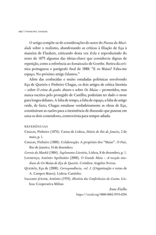 pinheiro chagas
486 |
O artigo compõe-se de considerações do autor do Poema da Moci-
dade sobre o realismo, abandonando as críticas à filiação de Eça à
maneira de Flaubert, criticando desta vez Zola e reproduzindo do
texto de 1875 algumas das ideias-chave que considerou dignas de
repetição, como a referência ao homúnculos de Goethe. Retira da cró-
nica portuguesa o parágrafo final de 1888: “E os Maias? Falta-me
espaço. No próximo artigo falamos.”
Além das conhecidas e muito estudadas polémicas envolvendo
Eça de Queirós e Pinheiro Chagas, os dois artigos de crítica literária
– sobre O crime do padre Amaro e sobre Os Maias – prometidos, mas
nunca escritos pelo protegido de Castilho, poderiam ter dado o mote
para longos debates. A falta de tempo, a falta de espaço, a falta de artigo
onde, de facto, Chagas estudasse verdadeiramente as obras de Eça,
constituíram as razões para a inexistência de discussão que pusesse em
cena os dois contendores, controvérsia para sempre adiada.
REFERÊNCIAS
Chagas, Pinheiro (1876). Cartas de Lisboa, Diário do Rio de Janeiro, 2 de
maio, p. 1.
Chagas, Pinheiro (1888). Colaboração. A propósito dos “Maias”. O País,
Rio de Janeiro, 16 de dezembro.
Correio da Manhã (1884). Suplemento Literário, Lisboa, 8 de dezembro, p. 1.
Lourenço, António Apolinário (2000). O Grande Maia – A receção ime-
diata de Os Maias de Eça de Queirós. Coimbra: Angelus Novus.
Queirós, Eça de (2008). Correspondência, vol. I. (Organização e notas de
A. Campos Matos). Lisboa: Caminho.
Salgado júnior, António (1933). História das Conferências do Casino. Lis-
boa: Cooperativa Militar.
Irene Fialho
https://orcid.org/0000-0002-5933-0296
 
